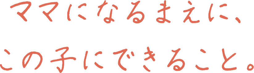 ママになるまえに、この子にできること。