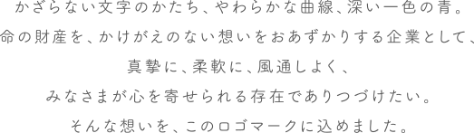 かざらない文字のかたち、やわらかな曲線、深い一色の青。命の財産を、かけがえのない想いをおあずかりする企業として、真摯に、柔軟に、風通しよく、みなさまが心を寄せられる存在でありつづけたい。そんな想いを、このロゴマークに込めました。