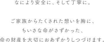 なにより安全に、そして丁寧に。ご家族からたくされた想いを胸に、ちいさな命がさずかった、命の財産を大切におあずかりしつづけます。