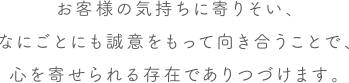 お客様の気持ちに寄りそい、なにごとにも誠意をもって向き合うことで、心を寄せられる存在でありつづけます。