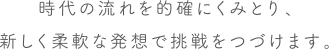 時代の流れを的確にくみとり、新しく柔軟な発想で挑戦をつづけます。