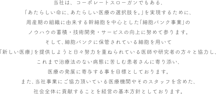 当社は、コーポレートスローガンでもある、「あたらしい命に、あたらしい医療の選択肢を。」を実現するために、周産期の組織に由来する幹細胞を中心とした「細胞バンク事業」のノウハウの蓄積・技術開発・サービスの向上に努めて参ります。そして、細胞バンクに保管されている細胞を用いて「新しい医療」を提供しようと日々努力を重ねられている医師や研究者の方々と協力し、これまで治療法のない病態に苦しむ患者さんに寄り添い、医療の発展に寄与する事を目標としております。また、当社事業にご協力頂いている医療機関やそのスタッフを含めた、社会全体に貢献することを経営の基本方針としております。