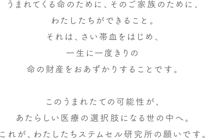 うまれてくる命のために、そのご家族のために、わたしたちができること。それは、さい帯血をはじめ、一生に一度きりの命の財産をおあずかりすることです。このうまれたての可能性が、あたらしい医療の選択肢になる世の中へ。これが、わたしたちステムセル研究所の願いです。