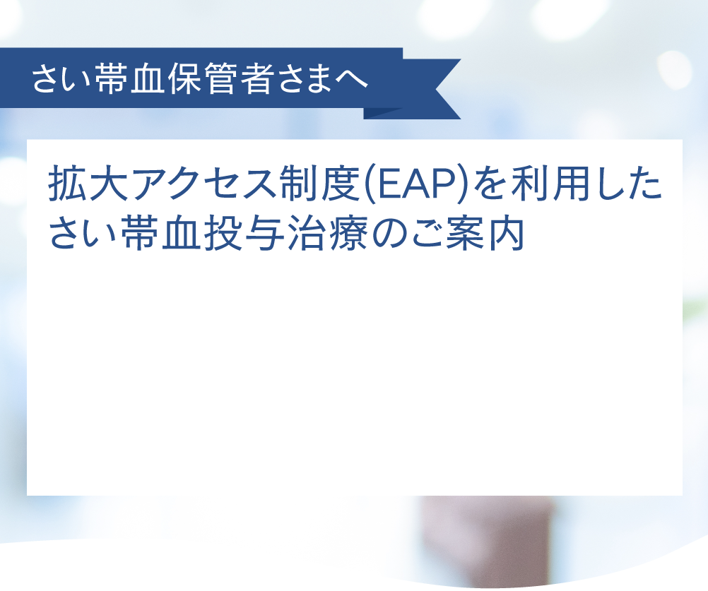 さい帯血保管者さまへ 拡大アクセス制度(EAP)を利用したさい帯血投与治療のご案内