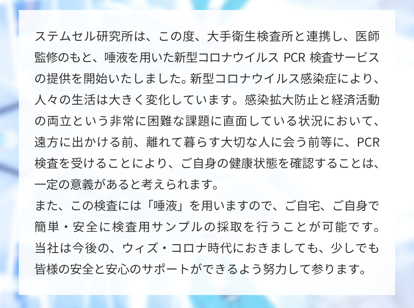 ステムセル研究所は、この度、大手衛生検査所と連携し、医師監修のもと、唾液を用いた新型コロナウイルスPCR検査サービスの提供を開始いたしました。新型コロナウイルス感染症により、人々の生活は大きく変化しています。感染拡大防止と経済活動の両立という非常に困難な課題に直面している状況において、遠方に出かける前、離れて暮らす大切な人に会う前等に、PCR検査を受けることにより、ご自身の健康状態を確認することは、一定の意義があると考えられます。また、この検査には「唾液」を用いますので、ご自宅、ご自身で簡単・安全に検査用サンプルの採取を行うことが可能です。当社は今後の、ウィズ・コロナ時代におきましても、少しでも皆様の安全と安心のサポートができるよう努力して参ります。