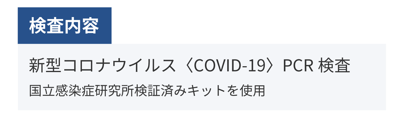 検査内容：新型コロナウイルスPCR検査　PCR検査キット：国立感染症研究所検証済みキットを使用　検査機関：（株）ビー・エム・エルにて実施